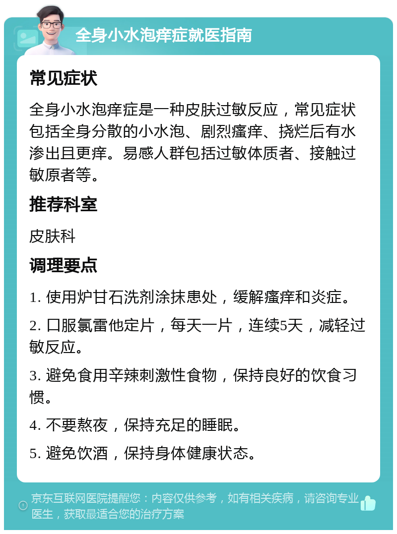 全身小水泡痒症就医指南 常见症状 全身小水泡痒症是一种皮肤过敏反应，常见症状包括全身分散的小水泡、剧烈瘙痒、挠烂后有水渗出且更痒。易感人群包括过敏体质者、接触过敏原者等。 推荐科室 皮肤科 调理要点 1. 使用炉甘石洗剂涂抹患处，缓解瘙痒和炎症。 2. 口服氯雷他定片，每天一片，连续5天，减轻过敏反应。 3. 避免食用辛辣刺激性食物，保持良好的饮食习惯。 4. 不要熬夜，保持充足的睡眠。 5. 避免饮酒，保持身体健康状态。