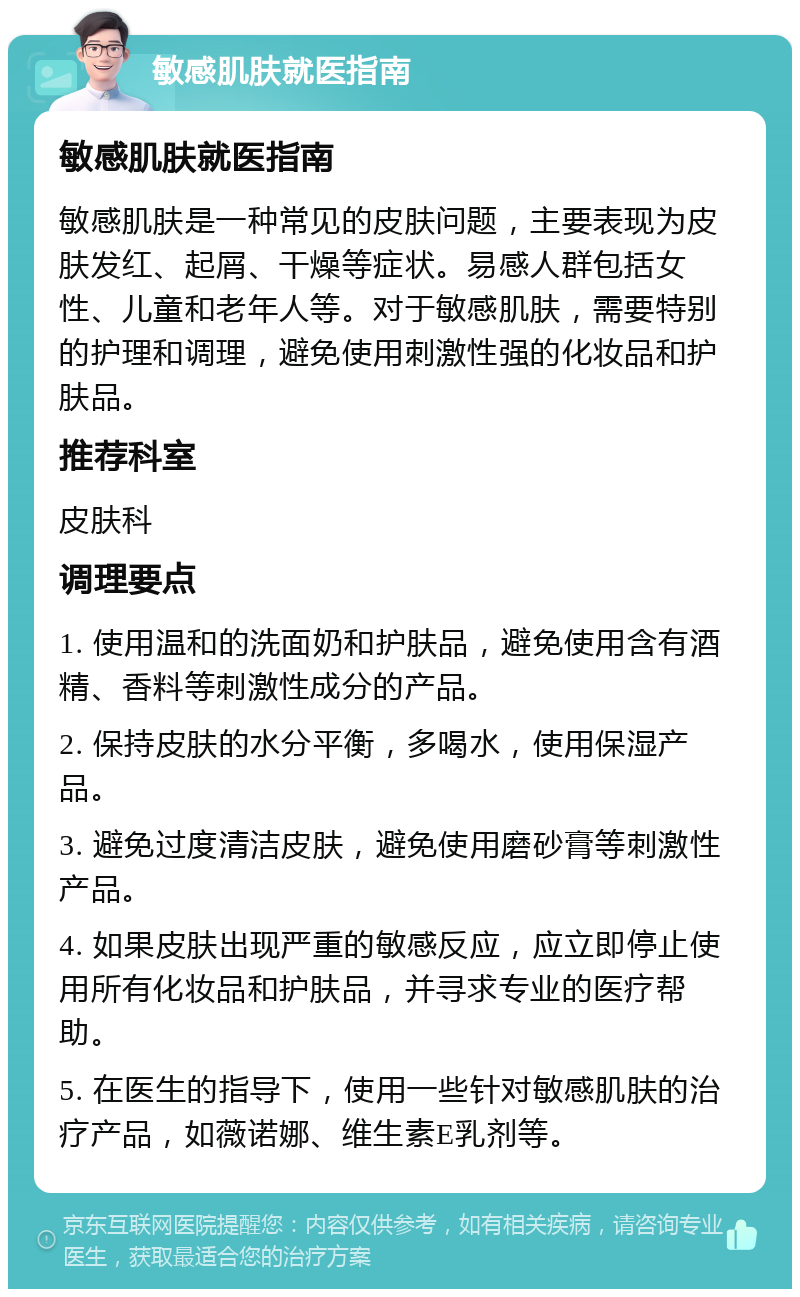 敏感肌肤就医指南 敏感肌肤就医指南 敏感肌肤是一种常见的皮肤问题，主要表现为皮肤发红、起屑、干燥等症状。易感人群包括女性、儿童和老年人等。对于敏感肌肤，需要特别的护理和调理，避免使用刺激性强的化妆品和护肤品。 推荐科室 皮肤科 调理要点 1. 使用温和的洗面奶和护肤品，避免使用含有酒精、香料等刺激性成分的产品。 2. 保持皮肤的水分平衡，多喝水，使用保湿产品。 3. 避免过度清洁皮肤，避免使用磨砂膏等刺激性产品。 4. 如果皮肤出现严重的敏感反应，应立即停止使用所有化妆品和护肤品，并寻求专业的医疗帮助。 5. 在医生的指导下，使用一些针对敏感肌肤的治疗产品，如薇诺娜、维生素E乳剂等。