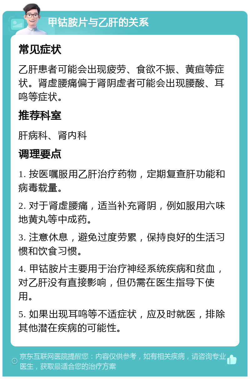 甲钴胺片与乙肝的关系 常见症状 乙肝患者可能会出现疲劳、食欲不振、黄疸等症状。肾虚腰痛偏于肾阴虚者可能会出现腰酸、耳鸣等症状。 推荐科室 肝病科、肾内科 调理要点 1. 按医嘱服用乙肝治疗药物，定期复查肝功能和病毒载量。 2. 对于肾虚腰痛，适当补充肾阴，例如服用六味地黄丸等中成药。 3. 注意休息，避免过度劳累，保持良好的生活习惯和饮食习惯。 4. 甲钴胺片主要用于治疗神经系统疾病和贫血，对乙肝没有直接影响，但仍需在医生指导下使用。 5. 如果出现耳鸣等不适症状，应及时就医，排除其他潜在疾病的可能性。