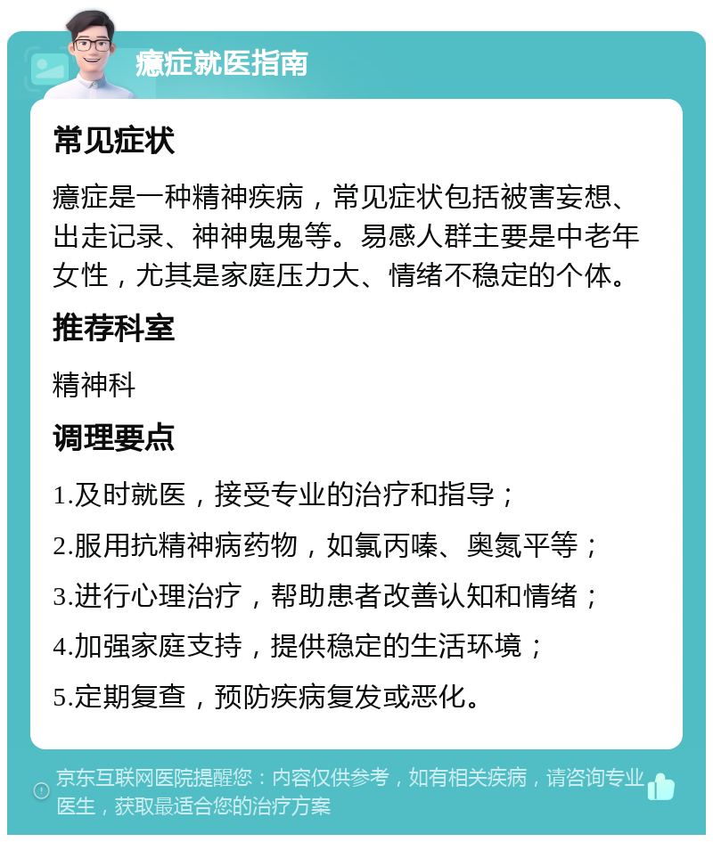 癔症就医指南 常见症状 癔症是一种精神疾病，常见症状包括被害妄想、出走记录、神神鬼鬼等。易感人群主要是中老年女性，尤其是家庭压力大、情绪不稳定的个体。 推荐科室 精神科 调理要点 1.及时就医，接受专业的治疗和指导； 2.服用抗精神病药物，如氯丙嗪、奥氮平等； 3.进行心理治疗，帮助患者改善认知和情绪； 4.加强家庭支持，提供稳定的生活环境； 5.定期复查，预防疾病复发或恶化。