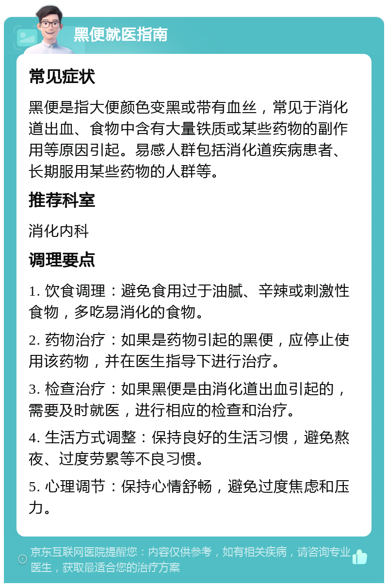 黑便就医指南 常见症状 黑便是指大便颜色变黑或带有血丝，常见于消化道出血、食物中含有大量铁质或某些药物的副作用等原因引起。易感人群包括消化道疾病患者、长期服用某些药物的人群等。 推荐科室 消化内科 调理要点 1. 饮食调理：避免食用过于油腻、辛辣或刺激性食物，多吃易消化的食物。 2. 药物治疗：如果是药物引起的黑便，应停止使用该药物，并在医生指导下进行治疗。 3. 检查治疗：如果黑便是由消化道出血引起的，需要及时就医，进行相应的检查和治疗。 4. 生活方式调整：保持良好的生活习惯，避免熬夜、过度劳累等不良习惯。 5. 心理调节：保持心情舒畅，避免过度焦虑和压力。