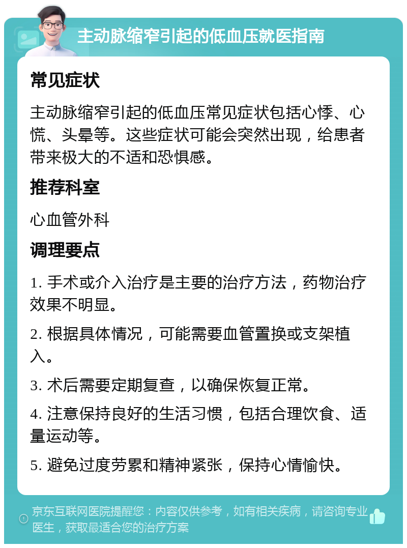 主动脉缩窄引起的低血压就医指南 常见症状 主动脉缩窄引起的低血压常见症状包括心悸、心慌、头晕等。这些症状可能会突然出现，给患者带来极大的不适和恐惧感。 推荐科室 心血管外科 调理要点 1. 手术或介入治疗是主要的治疗方法，药物治疗效果不明显。 2. 根据具体情况，可能需要血管置换或支架植入。 3. 术后需要定期复查，以确保恢复正常。 4. 注意保持良好的生活习惯，包括合理饮食、适量运动等。 5. 避免过度劳累和精神紧张，保持心情愉快。