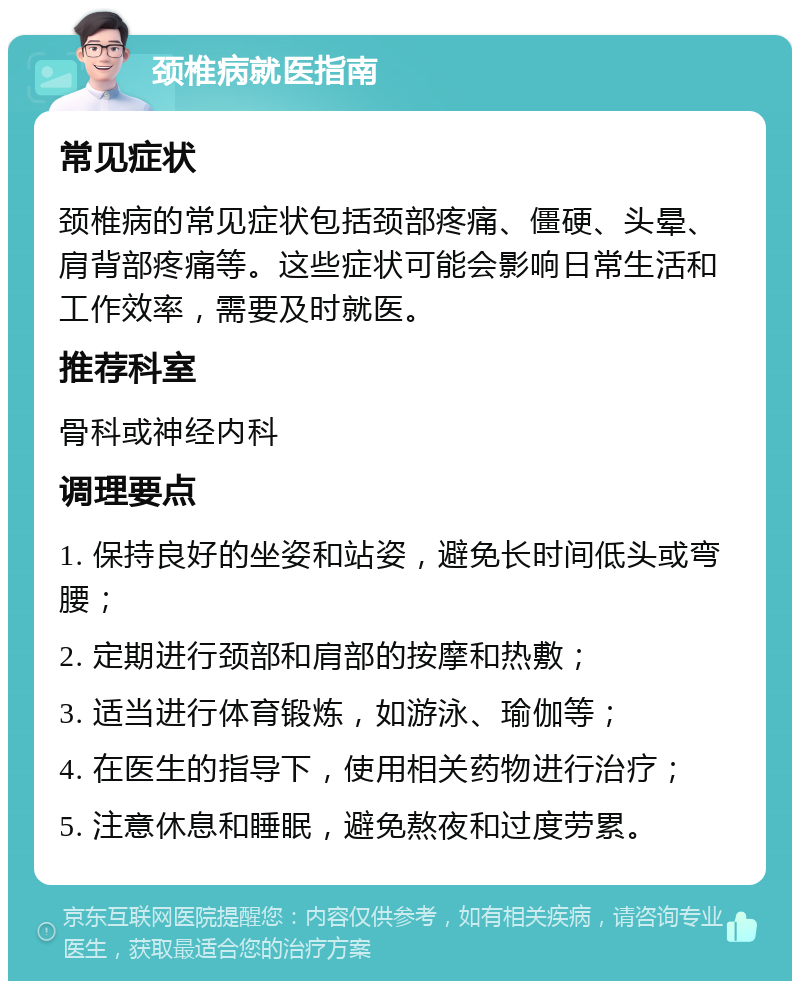 颈椎病就医指南 常见症状 颈椎病的常见症状包括颈部疼痛、僵硬、头晕、肩背部疼痛等。这些症状可能会影响日常生活和工作效率，需要及时就医。 推荐科室 骨科或神经内科 调理要点 1. 保持良好的坐姿和站姿，避免长时间低头或弯腰； 2. 定期进行颈部和肩部的按摩和热敷； 3. 适当进行体育锻炼，如游泳、瑜伽等； 4. 在医生的指导下，使用相关药物进行治疗； 5. 注意休息和睡眠，避免熬夜和过度劳累。