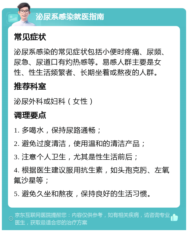 泌尿系感染就医指南 常见症状 泌尿系感染的常见症状包括小便时疼痛、尿频、尿急、尿道口有灼热感等。易感人群主要是女性、性生活频繁者、长期坐着或熬夜的人群。 推荐科室 泌尿外科或妇科（女性） 调理要点 1. 多喝水，保持尿路通畅； 2. 避免过度清洁，使用温和的清洁产品； 3. 注意个人卫生，尤其是性生活前后； 4. 根据医生建议服用抗生素，如头孢克肟、左氧氟沙星等； 5. 避免久坐和熬夜，保持良好的生活习惯。