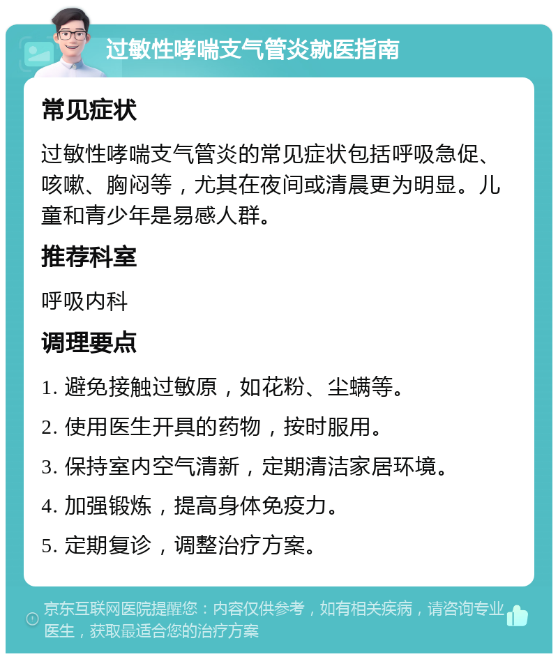 过敏性哮喘支气管炎就医指南 常见症状 过敏性哮喘支气管炎的常见症状包括呼吸急促、咳嗽、胸闷等，尤其在夜间或清晨更为明显。儿童和青少年是易感人群。 推荐科室 呼吸内科 调理要点 1. 避免接触过敏原，如花粉、尘螨等。 2. 使用医生开具的药物，按时服用。 3. 保持室内空气清新，定期清洁家居环境。 4. 加强锻炼，提高身体免疫力。 5. 定期复诊，调整治疗方案。