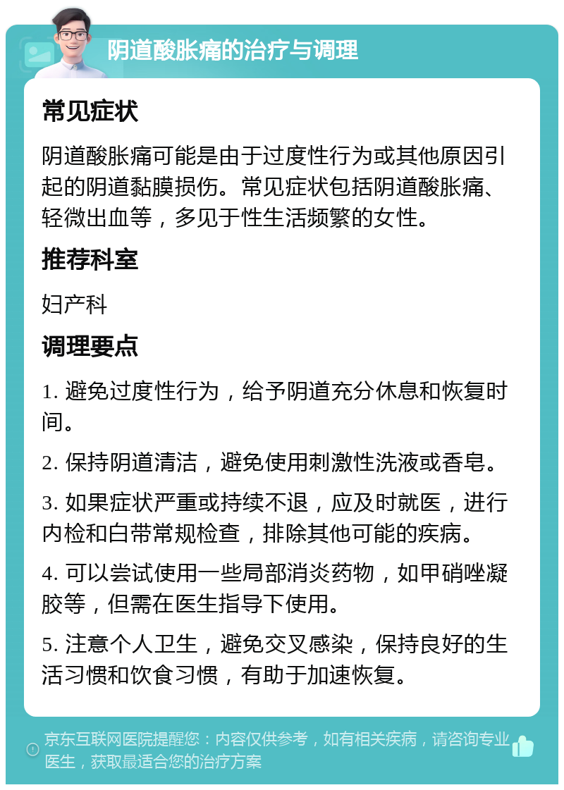 阴道酸胀痛的治疗与调理 常见症状 阴道酸胀痛可能是由于过度性行为或其他原因引起的阴道黏膜损伤。常见症状包括阴道酸胀痛、轻微出血等，多见于性生活频繁的女性。 推荐科室 妇产科 调理要点 1. 避免过度性行为，给予阴道充分休息和恢复时间。 2. 保持阴道清洁，避免使用刺激性洗液或香皂。 3. 如果症状严重或持续不退，应及时就医，进行内检和白带常规检查，排除其他可能的疾病。 4. 可以尝试使用一些局部消炎药物，如甲硝唑凝胶等，但需在医生指导下使用。 5. 注意个人卫生，避免交叉感染，保持良好的生活习惯和饮食习惯，有助于加速恢复。