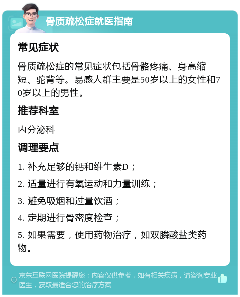 骨质疏松症就医指南 常见症状 骨质疏松症的常见症状包括骨骼疼痛、身高缩短、驼背等。易感人群主要是50岁以上的女性和70岁以上的男性。 推荐科室 内分泌科 调理要点 1. 补充足够的钙和维生素D； 2. 适量进行有氧运动和力量训练； 3. 避免吸烟和过量饮酒； 4. 定期进行骨密度检查； 5. 如果需要，使用药物治疗，如双膦酸盐类药物。