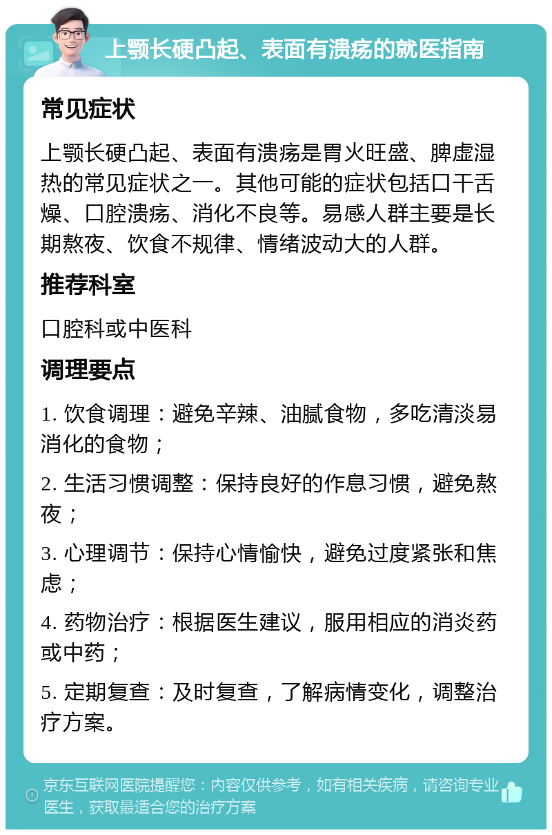 上颚长硬凸起、表面有溃疡的就医指南 常见症状 上颚长硬凸起、表面有溃疡是胃火旺盛、脾虚湿热的常见症状之一。其他可能的症状包括口干舌燥、口腔溃疡、消化不良等。易感人群主要是长期熬夜、饮食不规律、情绪波动大的人群。 推荐科室 口腔科或中医科 调理要点 1. 饮食调理：避免辛辣、油腻食物，多吃清淡易消化的食物； 2. 生活习惯调整：保持良好的作息习惯，避免熬夜； 3. 心理调节：保持心情愉快，避免过度紧张和焦虑； 4. 药物治疗：根据医生建议，服用相应的消炎药或中药； 5. 定期复查：及时复查，了解病情变化，调整治疗方案。