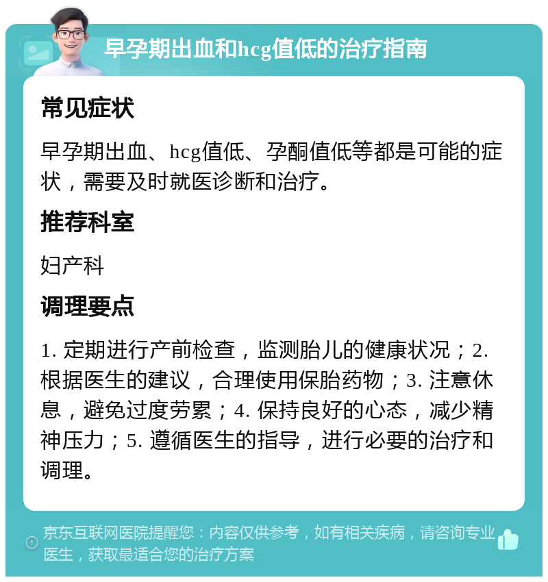 早孕期出血和hcg值低的治疗指南 常见症状 早孕期出血、hcg值低、孕酮值低等都是可能的症状，需要及时就医诊断和治疗。 推荐科室 妇产科 调理要点 1. 定期进行产前检查，监测胎儿的健康状况；2. 根据医生的建议，合理使用保胎药物；3. 注意休息，避免过度劳累；4. 保持良好的心态，减少精神压力；5. 遵循医生的指导，进行必要的治疗和调理。