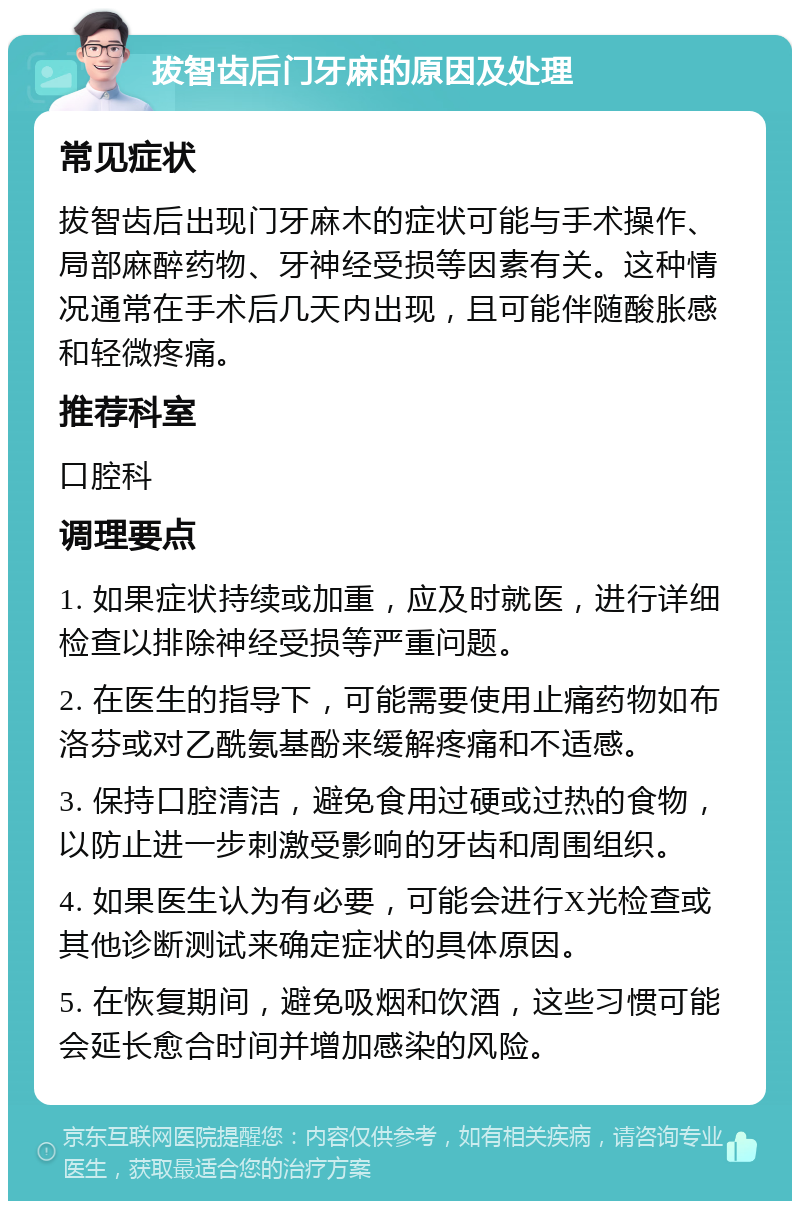 拔智齿后门牙麻的原因及处理 常见症状 拔智齿后出现门牙麻木的症状可能与手术操作、局部麻醉药物、牙神经受损等因素有关。这种情况通常在手术后几天内出现，且可能伴随酸胀感和轻微疼痛。 推荐科室 口腔科 调理要点 1. 如果症状持续或加重，应及时就医，进行详细检查以排除神经受损等严重问题。 2. 在医生的指导下，可能需要使用止痛药物如布洛芬或对乙酰氨基酚来缓解疼痛和不适感。 3. 保持口腔清洁，避免食用过硬或过热的食物，以防止进一步刺激受影响的牙齿和周围组织。 4. 如果医生认为有必要，可能会进行X光检查或其他诊断测试来确定症状的具体原因。 5. 在恢复期间，避免吸烟和饮酒，这些习惯可能会延长愈合时间并增加感染的风险。