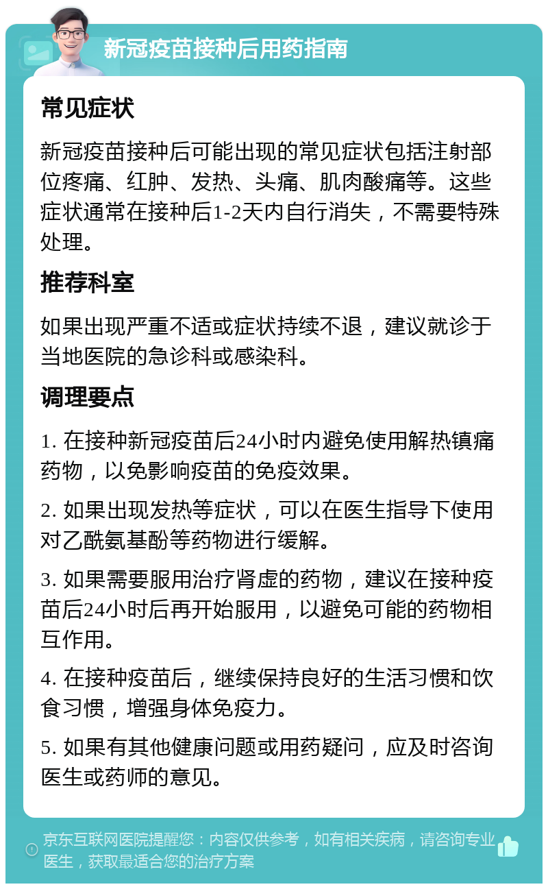 新冠疫苗接种后用药指南 常见症状 新冠疫苗接种后可能出现的常见症状包括注射部位疼痛、红肿、发热、头痛、肌肉酸痛等。这些症状通常在接种后1-2天内自行消失，不需要特殊处理。 推荐科室 如果出现严重不适或症状持续不退，建议就诊于当地医院的急诊科或感染科。 调理要点 1. 在接种新冠疫苗后24小时内避免使用解热镇痛药物，以免影响疫苗的免疫效果。 2. 如果出现发热等症状，可以在医生指导下使用对乙酰氨基酚等药物进行缓解。 3. 如果需要服用治疗肾虚的药物，建议在接种疫苗后24小时后再开始服用，以避免可能的药物相互作用。 4. 在接种疫苗后，继续保持良好的生活习惯和饮食习惯，增强身体免疫力。 5. 如果有其他健康问题或用药疑问，应及时咨询医生或药师的意见。