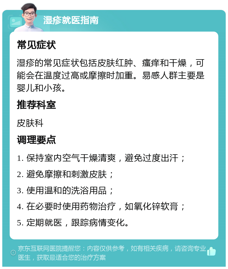 湿疹就医指南 常见症状 湿疹的常见症状包括皮肤红肿、瘙痒和干燥，可能会在温度过高或摩擦时加重。易感人群主要是婴儿和小孩。 推荐科室 皮肤科 调理要点 1. 保持室内空气干燥清爽，避免过度出汗； 2. 避免摩擦和刺激皮肤； 3. 使用温和的洗浴用品； 4. 在必要时使用药物治疗，如氧化锌软膏； 5. 定期就医，跟踪病情变化。