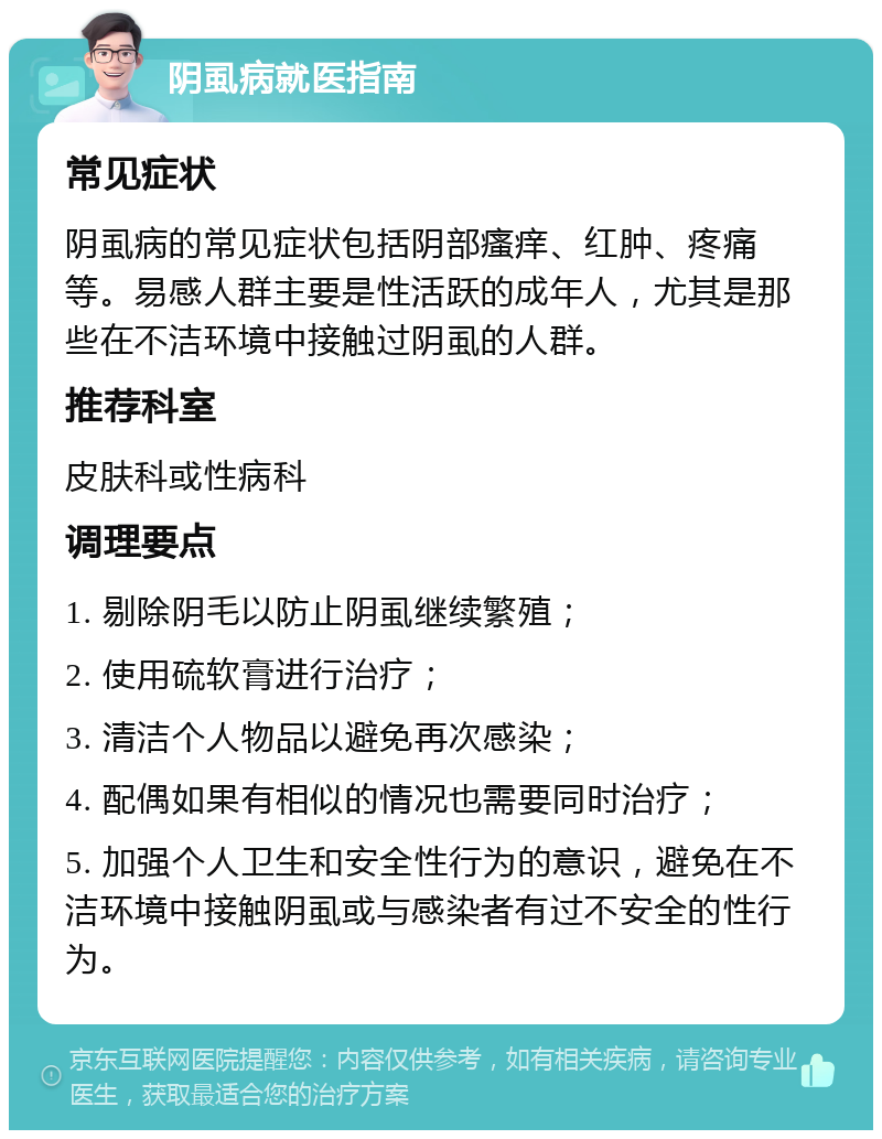 阴虱病就医指南 常见症状 阴虱病的常见症状包括阴部瘙痒、红肿、疼痛等。易感人群主要是性活跃的成年人，尤其是那些在不洁环境中接触过阴虱的人群。 推荐科室 皮肤科或性病科 调理要点 1. 剔除阴毛以防止阴虱继续繁殖； 2. 使用硫软膏进行治疗； 3. 清洁个人物品以避免再次感染； 4. 配偶如果有相似的情况也需要同时治疗； 5. 加强个人卫生和安全性行为的意识，避免在不洁环境中接触阴虱或与感染者有过不安全的性行为。