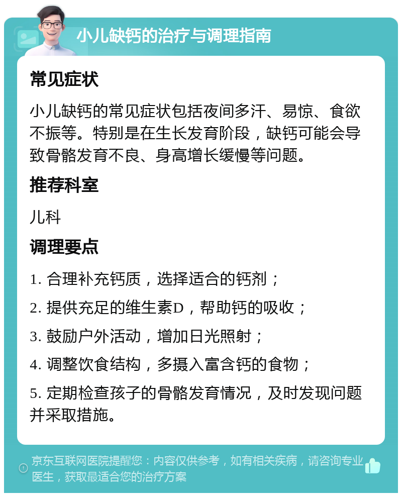 小儿缺钙的治疗与调理指南 常见症状 小儿缺钙的常见症状包括夜间多汗、易惊、食欲不振等。特别是在生长发育阶段，缺钙可能会导致骨骼发育不良、身高增长缓慢等问题。 推荐科室 儿科 调理要点 1. 合理补充钙质，选择适合的钙剂； 2. 提供充足的维生素D，帮助钙的吸收； 3. 鼓励户外活动，增加日光照射； 4. 调整饮食结构，多摄入富含钙的食物； 5. 定期检查孩子的骨骼发育情况，及时发现问题并采取措施。