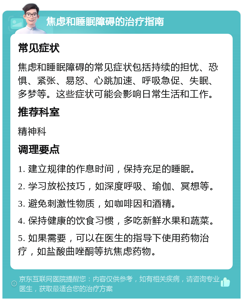 焦虑和睡眠障碍的治疗指南 常见症状 焦虑和睡眠障碍的常见症状包括持续的担忧、恐惧、紧张、易怒、心跳加速、呼吸急促、失眠、多梦等。这些症状可能会影响日常生活和工作。 推荐科室 精神科 调理要点 1. 建立规律的作息时间，保持充足的睡眠。 2. 学习放松技巧，如深度呼吸、瑜伽、冥想等。 3. 避免刺激性物质，如咖啡因和酒精。 4. 保持健康的饮食习惯，多吃新鲜水果和蔬菜。 5. 如果需要，可以在医生的指导下使用药物治疗，如盐酸曲唑酮等抗焦虑药物。