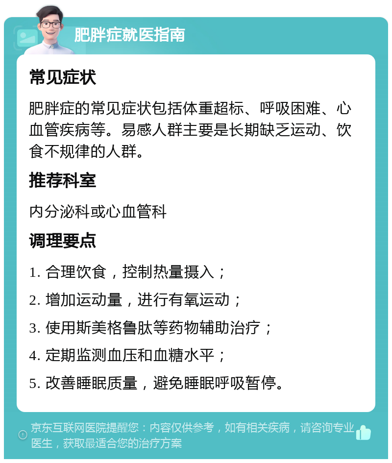 肥胖症就医指南 常见症状 肥胖症的常见症状包括体重超标、呼吸困难、心血管疾病等。易感人群主要是长期缺乏运动、饮食不规律的人群。 推荐科室 内分泌科或心血管科 调理要点 1. 合理饮食，控制热量摄入； 2. 增加运动量，进行有氧运动； 3. 使用斯美格鲁肽等药物辅助治疗； 4. 定期监测血压和血糖水平； 5. 改善睡眠质量，避免睡眠呼吸暂停。