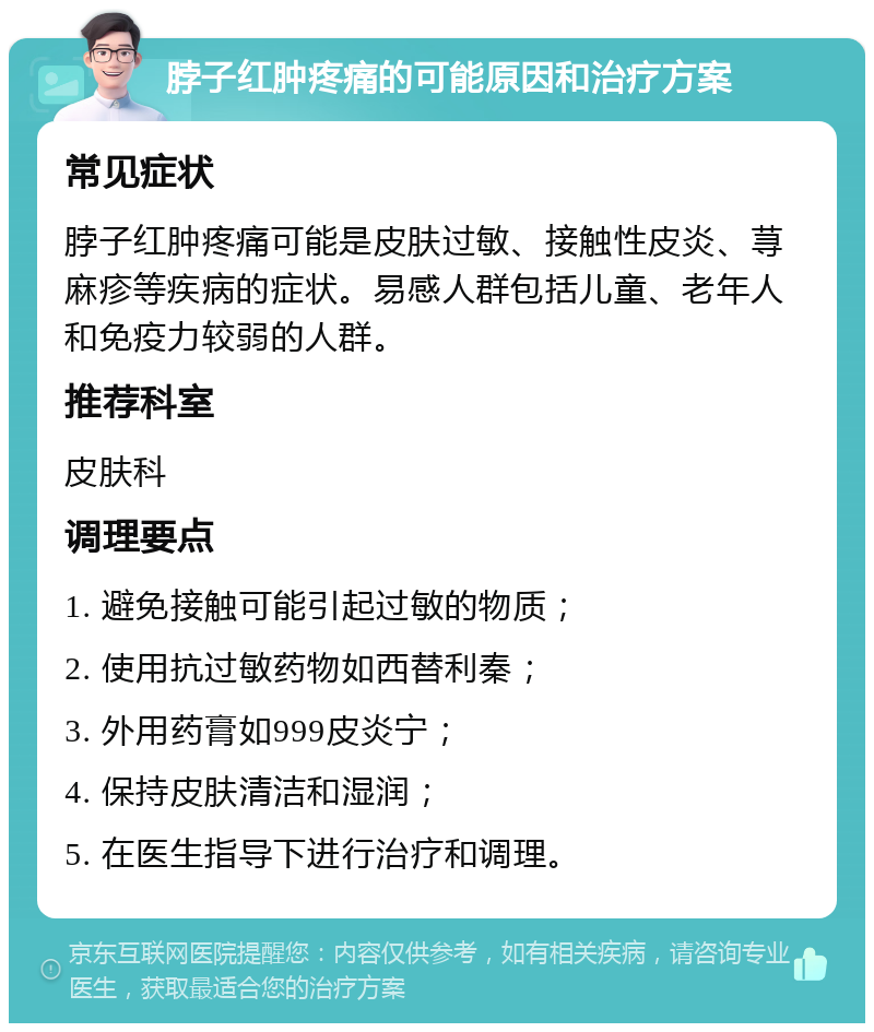 脖子红肿疼痛的可能原因和治疗方案 常见症状 脖子红肿疼痛可能是皮肤过敏、接触性皮炎、荨麻疹等疾病的症状。易感人群包括儿童、老年人和免疫力较弱的人群。 推荐科室 皮肤科 调理要点 1. 避免接触可能引起过敏的物质； 2. 使用抗过敏药物如西替利秦； 3. 外用药膏如999皮炎宁； 4. 保持皮肤清洁和湿润； 5. 在医生指导下进行治疗和调理。