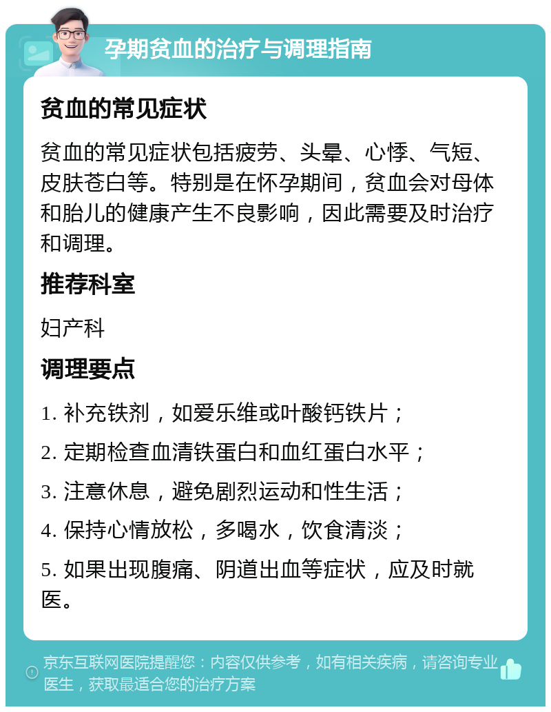 孕期贫血的治疗与调理指南 贫血的常见症状 贫血的常见症状包括疲劳、头晕、心悸、气短、皮肤苍白等。特别是在怀孕期间，贫血会对母体和胎儿的健康产生不良影响，因此需要及时治疗和调理。 推荐科室 妇产科 调理要点 1. 补充铁剂，如爱乐维或叶酸钙铁片； 2. 定期检查血清铁蛋白和血红蛋白水平； 3. 注意休息，避免剧烈运动和性生活； 4. 保持心情放松，多喝水，饮食清淡； 5. 如果出现腹痛、阴道出血等症状，应及时就医。