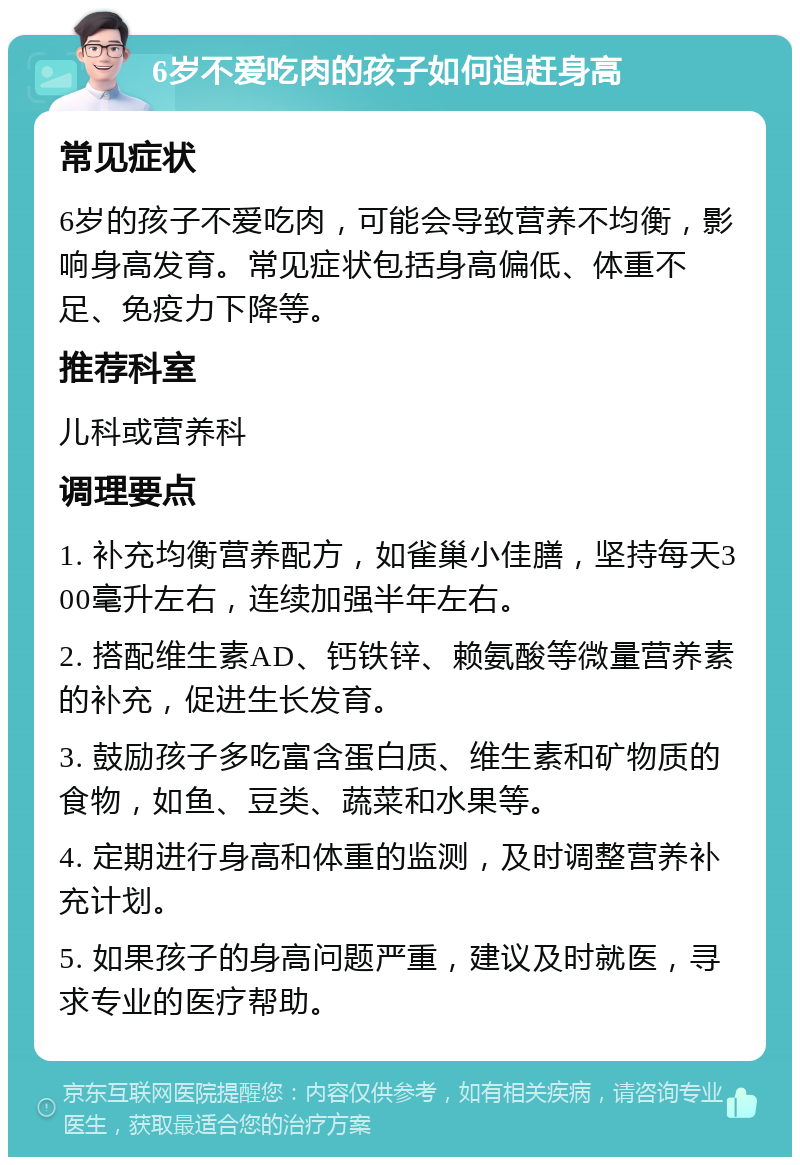 6岁不爱吃肉的孩子如何追赶身高 常见症状 6岁的孩子不爱吃肉，可能会导致营养不均衡，影响身高发育。常见症状包括身高偏低、体重不足、免疫力下降等。 推荐科室 儿科或营养科 调理要点 1. 补充均衡营养配方，如雀巢小佳膳，坚持每天300毫升左右，连续加强半年左右。 2. 搭配维生素AD、钙铁锌、赖氨酸等微量营养素的补充，促进生长发育。 3. 鼓励孩子多吃富含蛋白质、维生素和矿物质的食物，如鱼、豆类、蔬菜和水果等。 4. 定期进行身高和体重的监测，及时调整营养补充计划。 5. 如果孩子的身高问题严重，建议及时就医，寻求专业的医疗帮助。