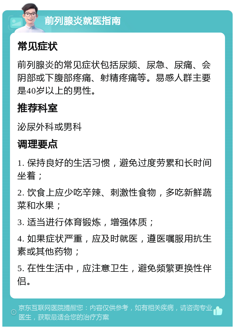 前列腺炎就医指南 常见症状 前列腺炎的常见症状包括尿频、尿急、尿痛、会阴部或下腹部疼痛、射精疼痛等。易感人群主要是40岁以上的男性。 推荐科室 泌尿外科或男科 调理要点 1. 保持良好的生活习惯，避免过度劳累和长时间坐着； 2. 饮食上应少吃辛辣、刺激性食物，多吃新鲜蔬菜和水果； 3. 适当进行体育锻炼，增强体质； 4. 如果症状严重，应及时就医，遵医嘱服用抗生素或其他药物； 5. 在性生活中，应注意卫生，避免频繁更换性伴侣。