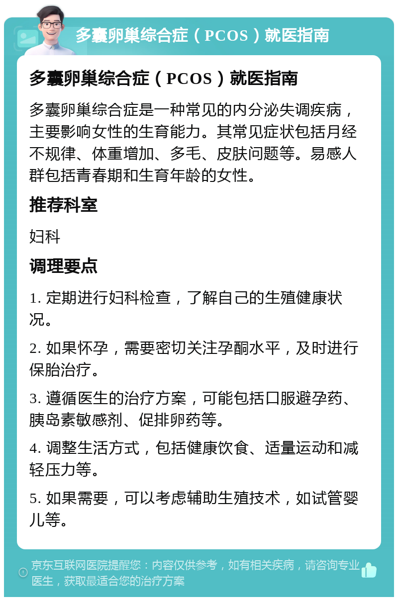 多囊卵巢综合症（PCOS）就医指南 多囊卵巢综合症（PCOS）就医指南 多囊卵巢综合症是一种常见的内分泌失调疾病，主要影响女性的生育能力。其常见症状包括月经不规律、体重增加、多毛、皮肤问题等。易感人群包括青春期和生育年龄的女性。 推荐科室 妇科 调理要点 1. 定期进行妇科检查，了解自己的生殖健康状况。 2. 如果怀孕，需要密切关注孕酮水平，及时进行保胎治疗。 3. 遵循医生的治疗方案，可能包括口服避孕药、胰岛素敏感剂、促排卵药等。 4. 调整生活方式，包括健康饮食、适量运动和减轻压力等。 5. 如果需要，可以考虑辅助生殖技术，如试管婴儿等。