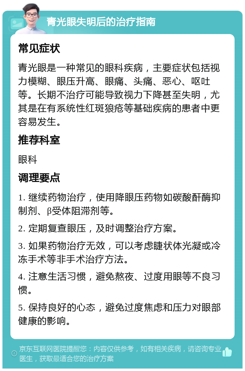 青光眼失明后的治疗指南 常见症状 青光眼是一种常见的眼科疾病，主要症状包括视力模糊、眼压升高、眼痛、头痛、恶心、呕吐等。长期不治疗可能导致视力下降甚至失明，尤其是在有系统性红斑狼疮等基础疾病的患者中更容易发生。 推荐科室 眼科 调理要点 1. 继续药物治疗，使用降眼压药物如碳酸酐酶抑制剂、β受体阻滞剂等。 2. 定期复查眼压，及时调整治疗方案。 3. 如果药物治疗无效，可以考虑睫状体光凝或冷冻手术等非手术治疗方法。 4. 注意生活习惯，避免熬夜、过度用眼等不良习惯。 5. 保持良好的心态，避免过度焦虑和压力对眼部健康的影响。