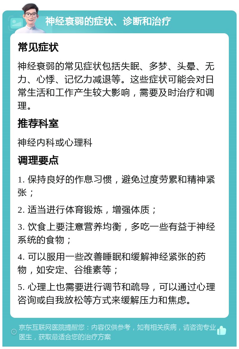 神经衰弱的症状、诊断和治疗 常见症状 神经衰弱的常见症状包括失眠、多梦、头晕、无力、心悸、记忆力减退等。这些症状可能会对日常生活和工作产生较大影响，需要及时治疗和调理。 推荐科室 神经内科或心理科 调理要点 1. 保持良好的作息习惯，避免过度劳累和精神紧张； 2. 适当进行体育锻炼，增强体质； 3. 饮食上要注意营养均衡，多吃一些有益于神经系统的食物； 4. 可以服用一些改善睡眠和缓解神经紧张的药物，如安定、谷维素等； 5. 心理上也需要进行调节和疏导，可以通过心理咨询或自我放松等方式来缓解压力和焦虑。