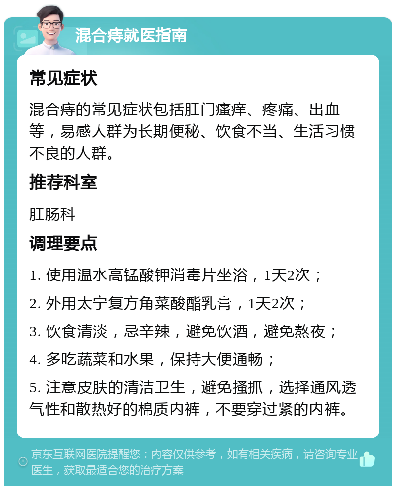 混合痔就医指南 常见症状 混合痔的常见症状包括肛门瘙痒、疼痛、出血等，易感人群为长期便秘、饮食不当、生活习惯不良的人群。 推荐科室 肛肠科 调理要点 1. 使用温水高锰酸钾消毒片坐浴，1天2次； 2. 外用太宁复方角菜酸酯乳膏，1天2次； 3. 饮食清淡，忌辛辣，避免饮酒，避免熬夜； 4. 多吃蔬菜和水果，保持大便通畅； 5. 注意皮肤的清洁卫生，避免搔抓，选择通风透气性和散热好的棉质内裤，不要穿过紧的内裤。