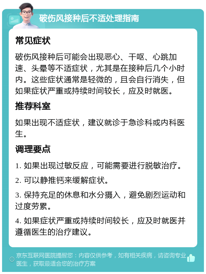 破伤风接种后不适处理指南 常见症状 破伤风接种后可能会出现恶心、干呕、心跳加速、头晕等不适症状，尤其是在接种后几个小时内。这些症状通常是轻微的，且会自行消失，但如果症状严重或持续时间较长，应及时就医。 推荐科室 如果出现不适症状，建议就诊于急诊科或内科医生。 调理要点 1. 如果出现过敏反应，可能需要进行脱敏治疗。 2. 可以静推钙来缓解症状。 3. 保持充足的休息和水分摄入，避免剧烈运动和过度劳累。 4. 如果症状严重或持续时间较长，应及时就医并遵循医生的治疗建议。