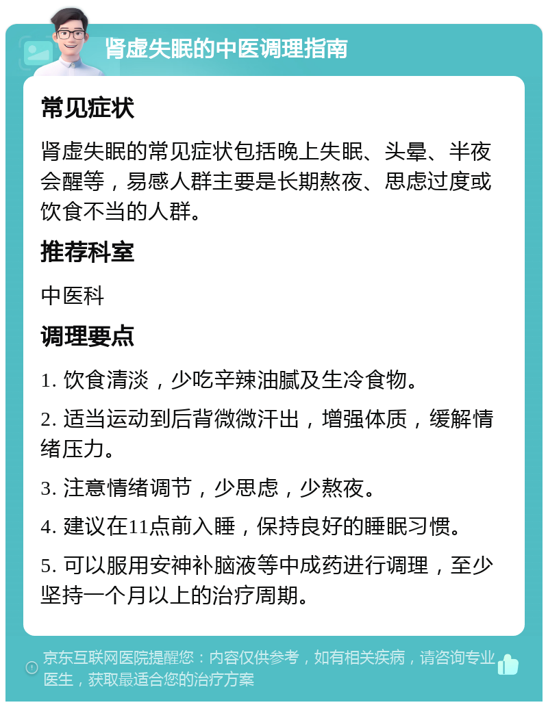 肾虚失眠的中医调理指南 常见症状 肾虚失眠的常见症状包括晚上失眠、头晕、半夜会醒等，易感人群主要是长期熬夜、思虑过度或饮食不当的人群。 推荐科室 中医科 调理要点 1. 饮食清淡，少吃辛辣油腻及生冷食物。 2. 适当运动到后背微微汗出，增强体质，缓解情绪压力。 3. 注意情绪调节，少思虑，少熬夜。 4. 建议在11点前入睡，保持良好的睡眠习惯。 5. 可以服用安神补脑液等中成药进行调理，至少坚持一个月以上的治疗周期。