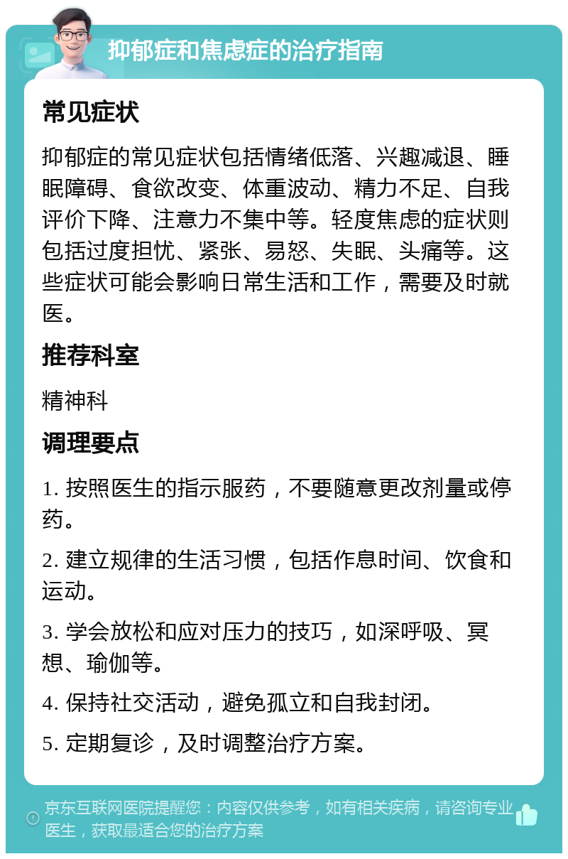 抑郁症和焦虑症的治疗指南 常见症状 抑郁症的常见症状包括情绪低落、兴趣减退、睡眠障碍、食欲改变、体重波动、精力不足、自我评价下降、注意力不集中等。轻度焦虑的症状则包括过度担忧、紧张、易怒、失眠、头痛等。这些症状可能会影响日常生活和工作，需要及时就医。 推荐科室 精神科 调理要点 1. 按照医生的指示服药，不要随意更改剂量或停药。 2. 建立规律的生活习惯，包括作息时间、饮食和运动。 3. 学会放松和应对压力的技巧，如深呼吸、冥想、瑜伽等。 4. 保持社交活动，避免孤立和自我封闭。 5. 定期复诊，及时调整治疗方案。