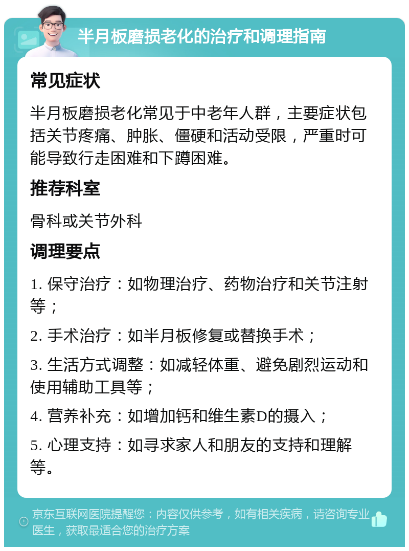 半月板磨损老化的治疗和调理指南 常见症状 半月板磨损老化常见于中老年人群，主要症状包括关节疼痛、肿胀、僵硬和活动受限，严重时可能导致行走困难和下蹲困难。 推荐科室 骨科或关节外科 调理要点 1. 保守治疗：如物理治疗、药物治疗和关节注射等； 2. 手术治疗：如半月板修复或替换手术； 3. 生活方式调整：如减轻体重、避免剧烈运动和使用辅助工具等； 4. 营养补充：如增加钙和维生素D的摄入； 5. 心理支持：如寻求家人和朋友的支持和理解等。