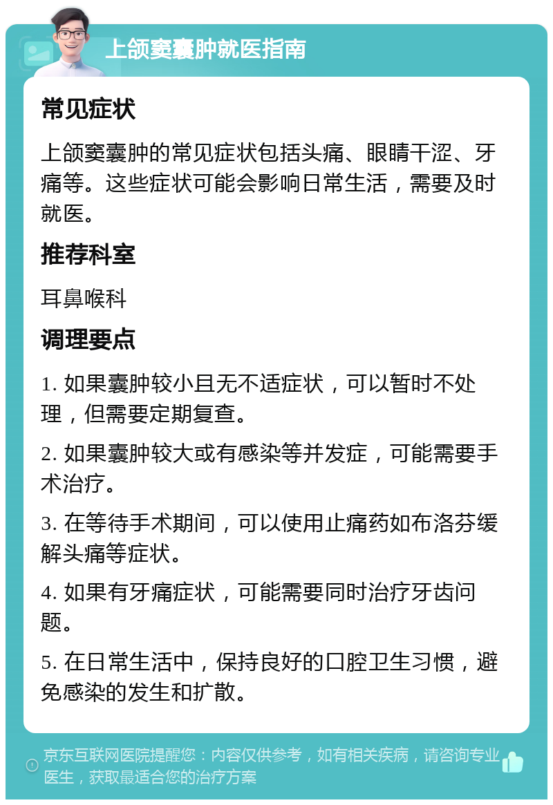 上颌窦囊肿就医指南 常见症状 上颌窦囊肿的常见症状包括头痛、眼睛干涩、牙痛等。这些症状可能会影响日常生活，需要及时就医。 推荐科室 耳鼻喉科 调理要点 1. 如果囊肿较小且无不适症状，可以暂时不处理，但需要定期复查。 2. 如果囊肿较大或有感染等并发症，可能需要手术治疗。 3. 在等待手术期间，可以使用止痛药如布洛芬缓解头痛等症状。 4. 如果有牙痛症状，可能需要同时治疗牙齿问题。 5. 在日常生活中，保持良好的口腔卫生习惯，避免感染的发生和扩散。