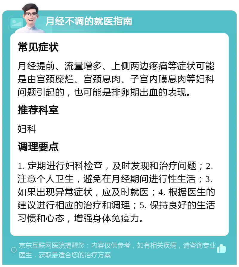 月经不调的就医指南 常见症状 月经提前、流量增多、上侧两边疼痛等症状可能是由宫颈糜烂、宫颈息肉、子宫内膜息肉等妇科问题引起的，也可能是排卵期出血的表现。 推荐科室 妇科 调理要点 1. 定期进行妇科检查，及时发现和治疗问题；2. 注意个人卫生，避免在月经期间进行性生活；3. 如果出现异常症状，应及时就医；4. 根据医生的建议进行相应的治疗和调理；5. 保持良好的生活习惯和心态，增强身体免疫力。