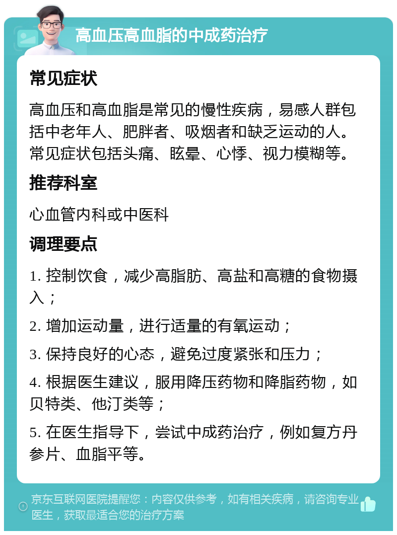 高血压高血脂的中成药治疗 常见症状 高血压和高血脂是常见的慢性疾病，易感人群包括中老年人、肥胖者、吸烟者和缺乏运动的人。常见症状包括头痛、眩晕、心悸、视力模糊等。 推荐科室 心血管内科或中医科 调理要点 1. 控制饮食，减少高脂肪、高盐和高糖的食物摄入； 2. 增加运动量，进行适量的有氧运动； 3. 保持良好的心态，避免过度紧张和压力； 4. 根据医生建议，服用降压药物和降脂药物，如贝特类、他汀类等； 5. 在医生指导下，尝试中成药治疗，例如复方丹参片、血脂平等。