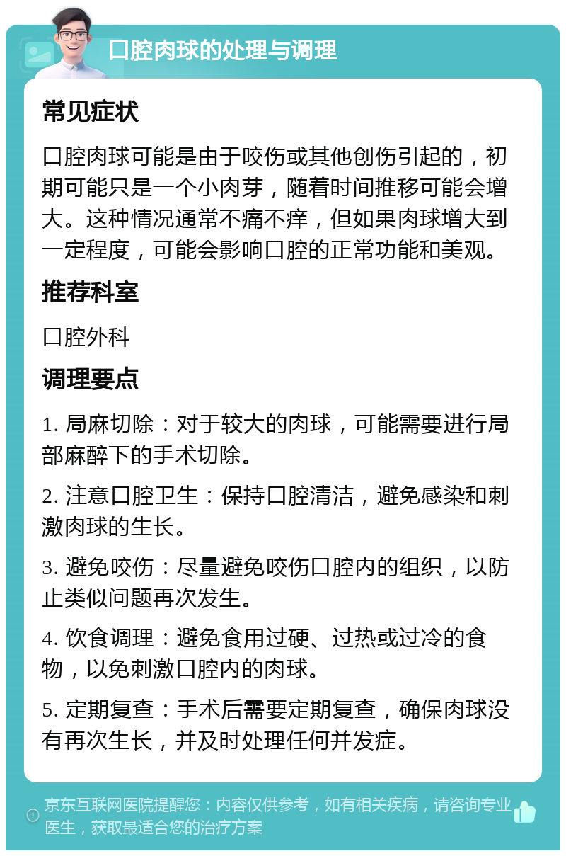 口腔肉球的处理与调理 常见症状 口腔肉球可能是由于咬伤或其他创伤引起的，初期可能只是一个小肉芽，随着时间推移可能会增大。这种情况通常不痛不痒，但如果肉球增大到一定程度，可能会影响口腔的正常功能和美观。 推荐科室 口腔外科 调理要点 1. 局麻切除：对于较大的肉球，可能需要进行局部麻醉下的手术切除。 2. 注意口腔卫生：保持口腔清洁，避免感染和刺激肉球的生长。 3. 避免咬伤：尽量避免咬伤口腔内的组织，以防止类似问题再次发生。 4. 饮食调理：避免食用过硬、过热或过冷的食物，以免刺激口腔内的肉球。 5. 定期复查：手术后需要定期复查，确保肉球没有再次生长，并及时处理任何并发症。