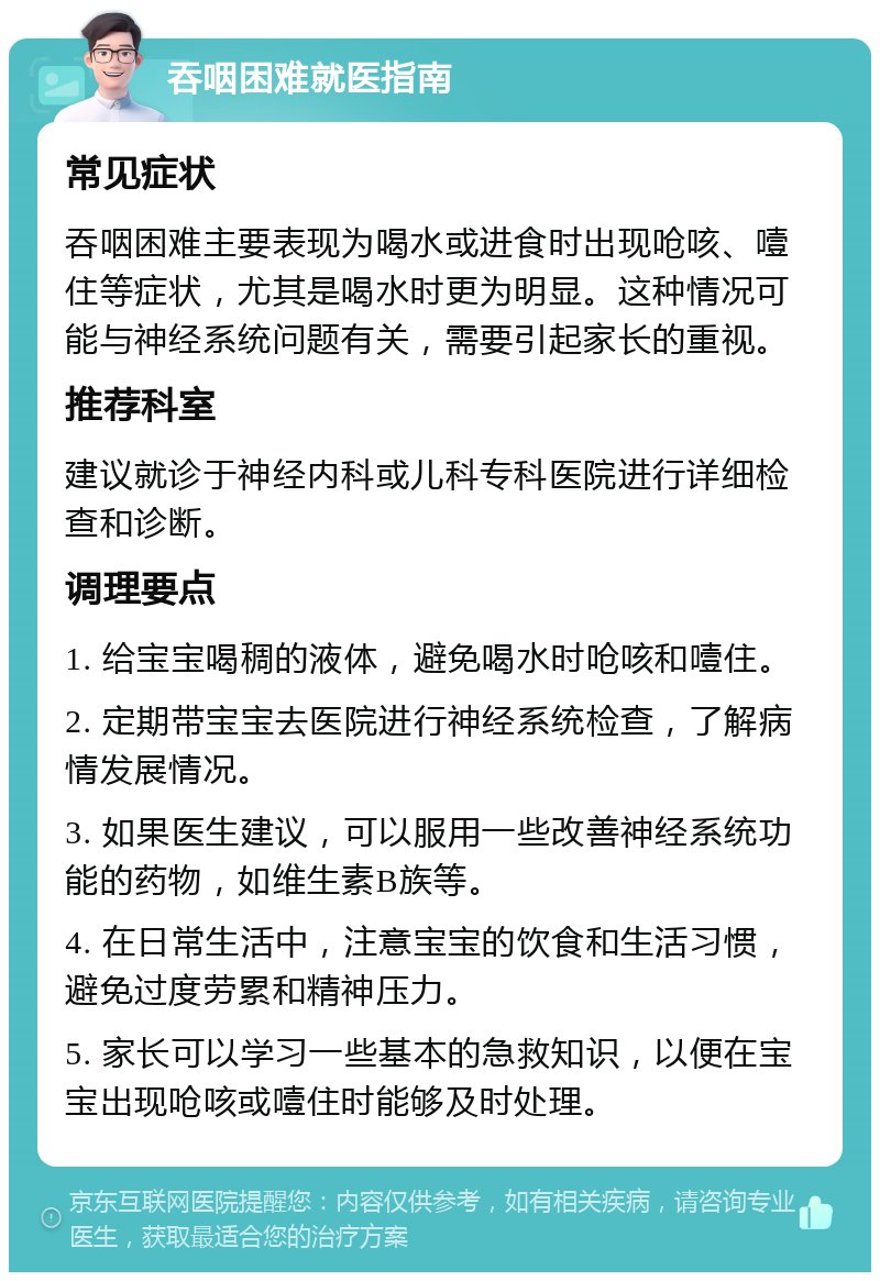 吞咽困难就医指南 常见症状 吞咽困难主要表现为喝水或进食时出现呛咳、噎住等症状，尤其是喝水时更为明显。这种情况可能与神经系统问题有关，需要引起家长的重视。 推荐科室 建议就诊于神经内科或儿科专科医院进行详细检查和诊断。 调理要点 1. 给宝宝喝稠的液体，避免喝水时呛咳和噎住。 2. 定期带宝宝去医院进行神经系统检查，了解病情发展情况。 3. 如果医生建议，可以服用一些改善神经系统功能的药物，如维生素B族等。 4. 在日常生活中，注意宝宝的饮食和生活习惯，避免过度劳累和精神压力。 5. 家长可以学习一些基本的急救知识，以便在宝宝出现呛咳或噎住时能够及时处理。