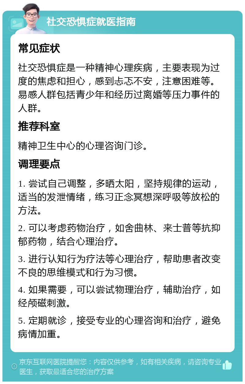 社交恐惧症就医指南 常见症状 社交恐惧症是一种精神心理疾病，主要表现为过度的焦虑和担心，感到忐忑不安，注意困难等。易感人群包括青少年和经历过离婚等压力事件的人群。 推荐科室 精神卫生中心的心理咨询门诊。 调理要点 1. 尝试自己调整，多晒太阳，坚持规律的运动，适当的发泄情绪，练习正念冥想深呼吸等放松的方法。 2. 可以考虑药物治疗，如舍曲林、来士普等抗抑郁药物，结合心理治疗。 3. 进行认知行为疗法等心理治疗，帮助患者改变不良的思维模式和行为习惯。 4. 如果需要，可以尝试物理治疗，辅助治疗，如经颅磁刺激。 5. 定期就诊，接受专业的心理咨询和治疗，避免病情加重。