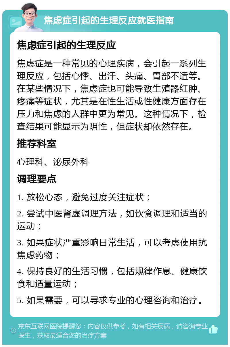 焦虑症引起的生理反应就医指南 焦虑症引起的生理反应 焦虑症是一种常见的心理疾病，会引起一系列生理反应，包括心悸、出汗、头痛、胃部不适等。在某些情况下，焦虑症也可能导致生殖器红肿、疼痛等症状，尤其是在性生活或性健康方面存在压力和焦虑的人群中更为常见。这种情况下，检查结果可能显示为阴性，但症状却依然存在。 推荐科室 心理科、泌尿外科 调理要点 1. 放松心态，避免过度关注症状； 2. 尝试中医肾虚调理方法，如饮食调理和适当的运动； 3. 如果症状严重影响日常生活，可以考虑使用抗焦虑药物； 4. 保持良好的生活习惯，包括规律作息、健康饮食和适量运动； 5. 如果需要，可以寻求专业的心理咨询和治疗。