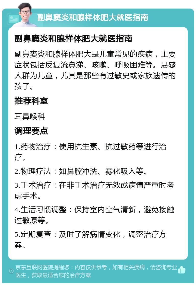 副鼻窦炎和腺样体肥大就医指南 副鼻窦炎和腺样体肥大就医指南 副鼻窦炎和腺样体肥大是儿童常见的疾病，主要症状包括反复流鼻涕、咳嗽、呼吸困难等。易感人群为儿童，尤其是那些有过敏史或家族遗传的孩子。 推荐科室 耳鼻喉科 调理要点 1.药物治疗：使用抗生素、抗过敏药等进行治疗。 2.物理疗法：如鼻腔冲洗、雾化吸入等。 3.手术治疗：在非手术治疗无效或病情严重时考虑手术。 4.生活习惯调整：保持室内空气清新，避免接触过敏原等。 5.定期复查：及时了解病情变化，调整治疗方案。