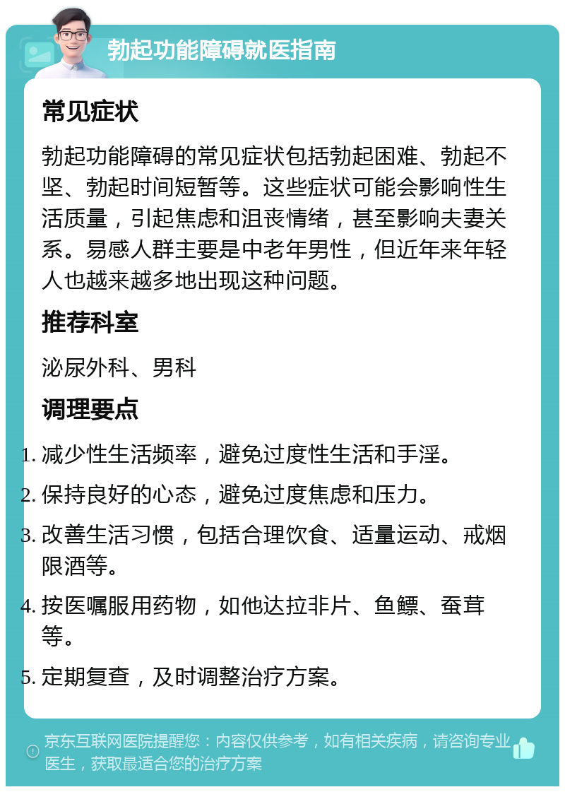 勃起功能障碍就医指南 常见症状 勃起功能障碍的常见症状包括勃起困难、勃起不坚、勃起时间短暂等。这些症状可能会影响性生活质量，引起焦虑和沮丧情绪，甚至影响夫妻关系。易感人群主要是中老年男性，但近年来年轻人也越来越多地出现这种问题。 推荐科室 泌尿外科、男科 调理要点 减少性生活频率，避免过度性生活和手淫。 保持良好的心态，避免过度焦虑和压力。 改善生活习惯，包括合理饮食、适量运动、戒烟限酒等。 按医嘱服用药物，如他达拉非片、鱼鳔、蚕茸等。 定期复查，及时调整治疗方案。