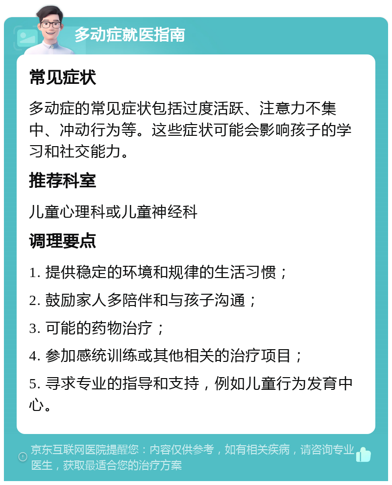 多动症就医指南 常见症状 多动症的常见症状包括过度活跃、注意力不集中、冲动行为等。这些症状可能会影响孩子的学习和社交能力。 推荐科室 儿童心理科或儿童神经科 调理要点 1. 提供稳定的环境和规律的生活习惯； 2. 鼓励家人多陪伴和与孩子沟通； 3. 可能的药物治疗； 4. 参加感统训练或其他相关的治疗项目； 5. 寻求专业的指导和支持，例如儿童行为发育中心。