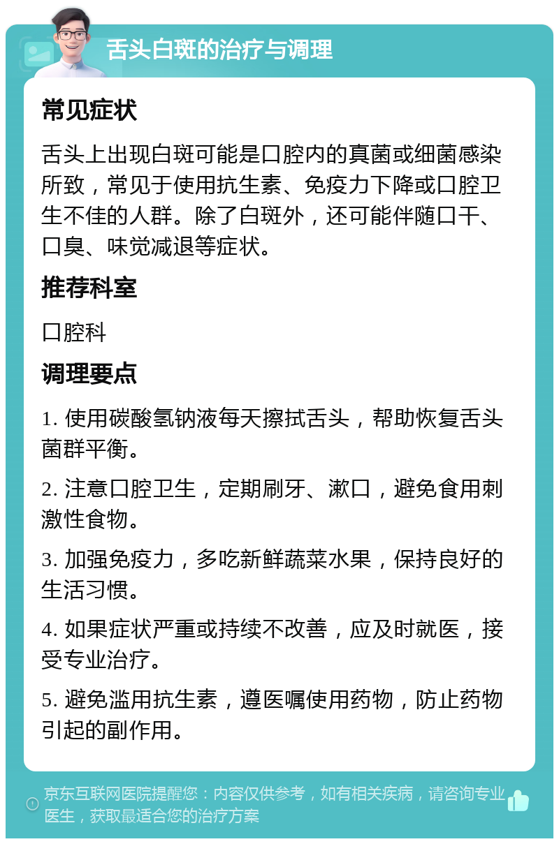 舌头白斑的治疗与调理 常见症状 舌头上出现白斑可能是口腔内的真菌或细菌感染所致，常见于使用抗生素、免疫力下降或口腔卫生不佳的人群。除了白斑外，还可能伴随口干、口臭、味觉减退等症状。 推荐科室 口腔科 调理要点 1. 使用碳酸氢钠液每天擦拭舌头，帮助恢复舌头菌群平衡。 2. 注意口腔卫生，定期刷牙、漱口，避免食用刺激性食物。 3. 加强免疫力，多吃新鲜蔬菜水果，保持良好的生活习惯。 4. 如果症状严重或持续不改善，应及时就医，接受专业治疗。 5. 避免滥用抗生素，遵医嘱使用药物，防止药物引起的副作用。