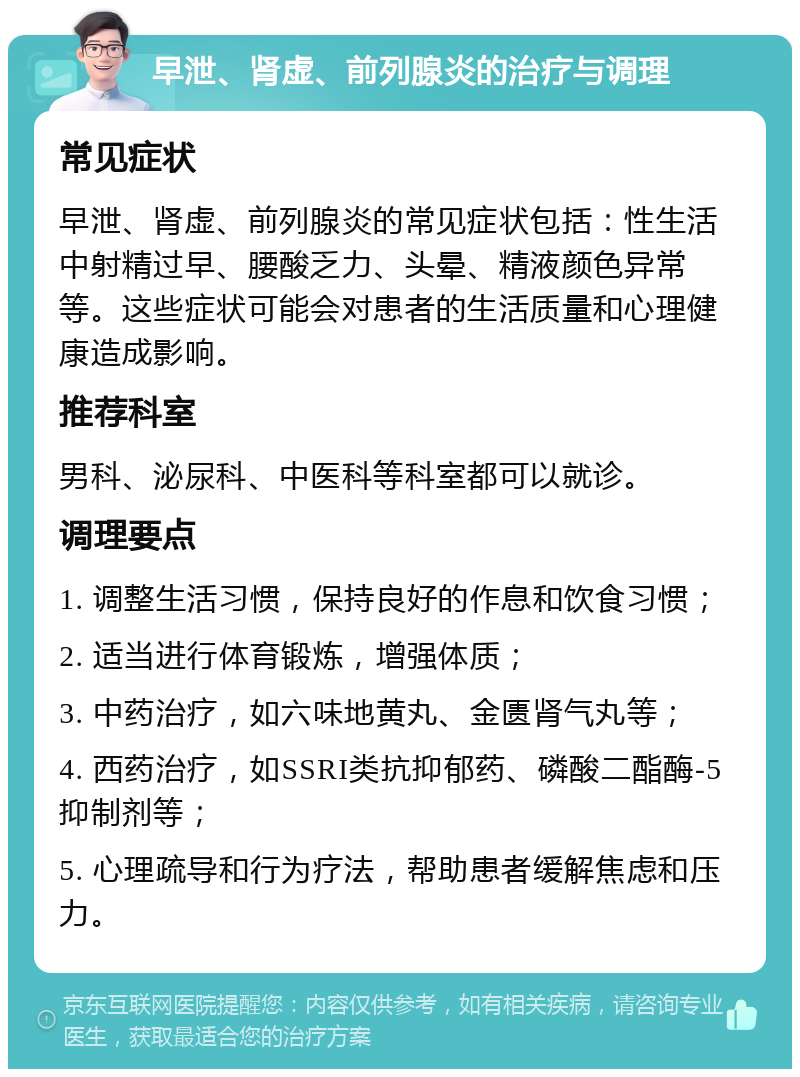 早泄、肾虚、前列腺炎的治疗与调理 常见症状 早泄、肾虚、前列腺炎的常见症状包括：性生活中射精过早、腰酸乏力、头晕、精液颜色异常等。这些症状可能会对患者的生活质量和心理健康造成影响。 推荐科室 男科、泌尿科、中医科等科室都可以就诊。 调理要点 1. 调整生活习惯，保持良好的作息和饮食习惯； 2. 适当进行体育锻炼，增强体质； 3. 中药治疗，如六味地黄丸、金匮肾气丸等； 4. 西药治疗，如SSRI类抗抑郁药、磷酸二酯酶-5抑制剂等； 5. 心理疏导和行为疗法，帮助患者缓解焦虑和压力。