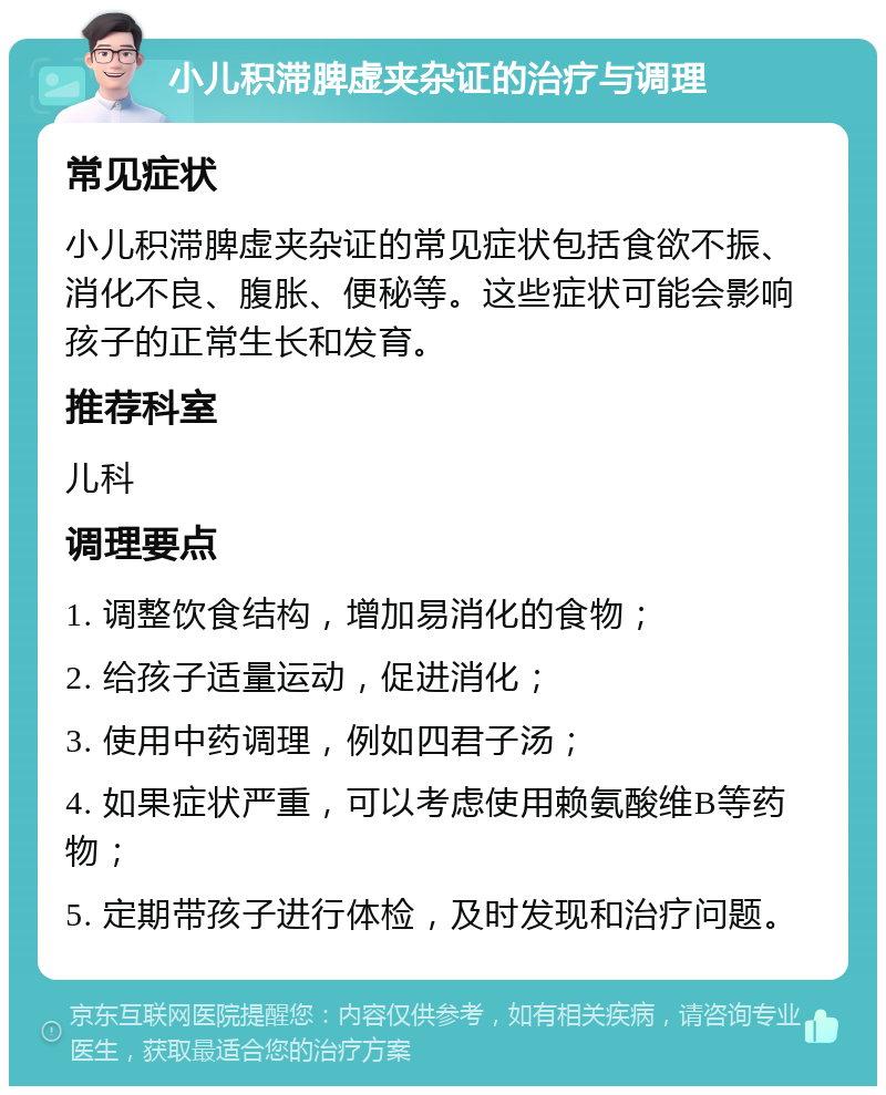 小儿积滞脾虚夹杂证的治疗与调理 常见症状 小儿积滞脾虚夹杂证的常见症状包括食欲不振、消化不良、腹胀、便秘等。这些症状可能会影响孩子的正常生长和发育。 推荐科室 儿科 调理要点 1. 调整饮食结构，增加易消化的食物； 2. 给孩子适量运动，促进消化； 3. 使用中药调理，例如四君子汤； 4. 如果症状严重，可以考虑使用赖氨酸维B等药物； 5. 定期带孩子进行体检，及时发现和治疗问题。