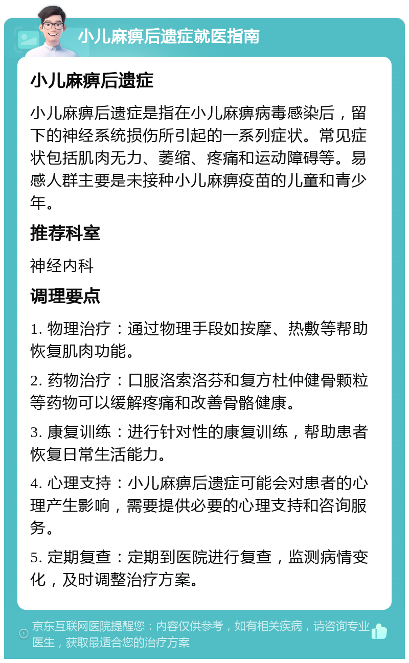 小儿麻痹后遗症就医指南 小儿麻痹后遗症 小儿麻痹后遗症是指在小儿麻痹病毒感染后，留下的神经系统损伤所引起的一系列症状。常见症状包括肌肉无力、萎缩、疼痛和运动障碍等。易感人群主要是未接种小儿麻痹疫苗的儿童和青少年。 推荐科室 神经内科 调理要点 1. 物理治疗：通过物理手段如按摩、热敷等帮助恢复肌肉功能。 2. 药物治疗：口服洛索洛芬和复方杜仲健骨颗粒等药物可以缓解疼痛和改善骨骼健康。 3. 康复训练：进行针对性的康复训练，帮助患者恢复日常生活能力。 4. 心理支持：小儿麻痹后遗症可能会对患者的心理产生影响，需要提供必要的心理支持和咨询服务。 5. 定期复查：定期到医院进行复查，监测病情变化，及时调整治疗方案。