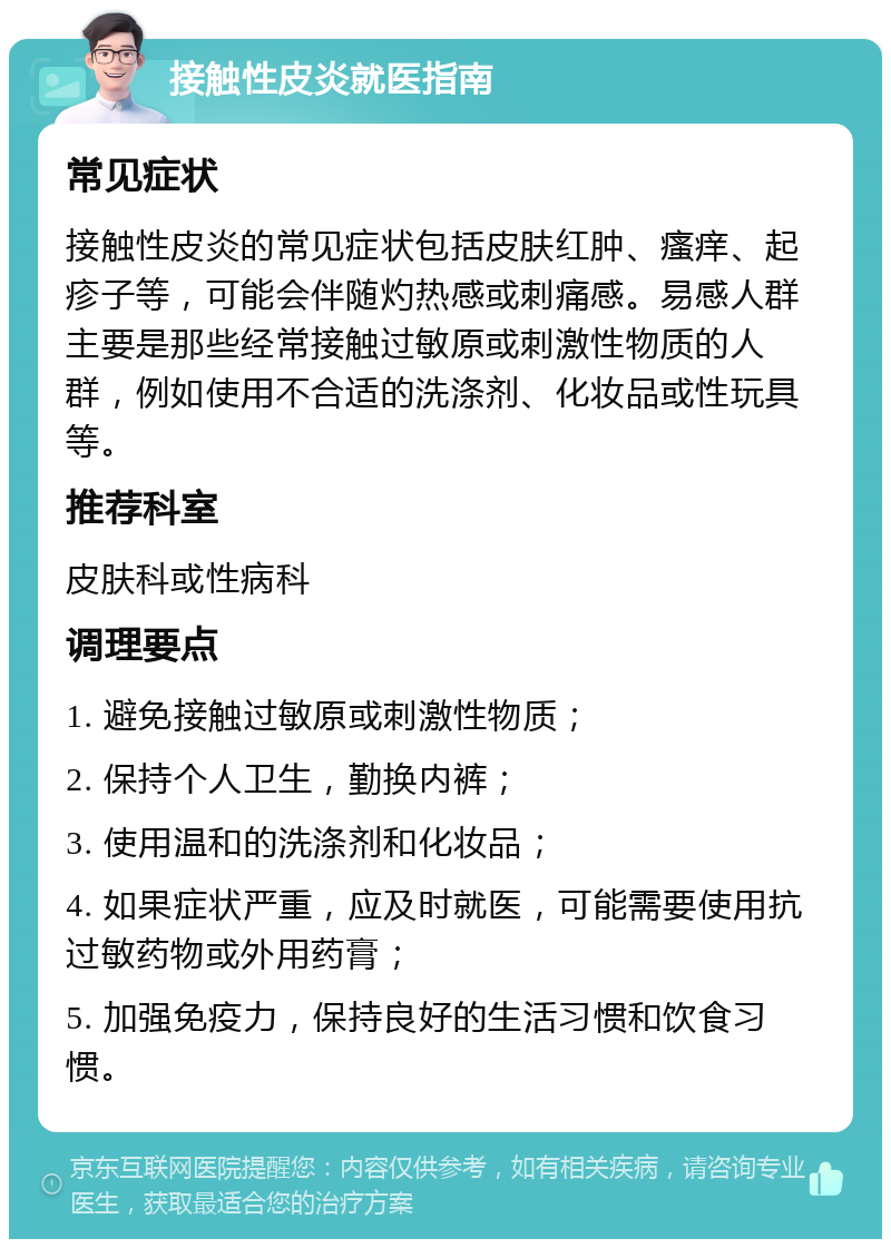 接触性皮炎就医指南 常见症状 接触性皮炎的常见症状包括皮肤红肿、瘙痒、起疹子等，可能会伴随灼热感或刺痛感。易感人群主要是那些经常接触过敏原或刺激性物质的人群，例如使用不合适的洗涤剂、化妆品或性玩具等。 推荐科室 皮肤科或性病科 调理要点 1. 避免接触过敏原或刺激性物质； 2. 保持个人卫生，勤换内裤； 3. 使用温和的洗涤剂和化妆品； 4. 如果症状严重，应及时就医，可能需要使用抗过敏药物或外用药膏； 5. 加强免疫力，保持良好的生活习惯和饮食习惯。