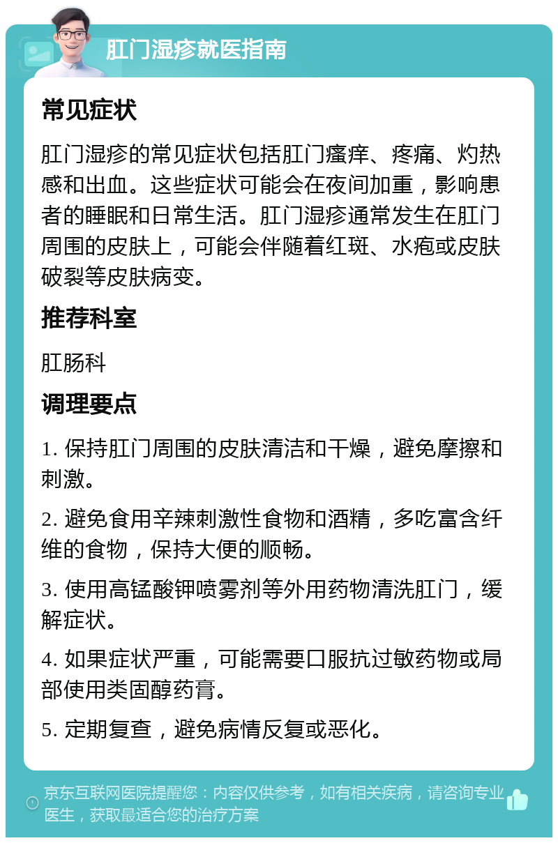 肛门湿疹就医指南 常见症状 肛门湿疹的常见症状包括肛门瘙痒、疼痛、灼热感和出血。这些症状可能会在夜间加重，影响患者的睡眠和日常生活。肛门湿疹通常发生在肛门周围的皮肤上，可能会伴随着红斑、水疱或皮肤破裂等皮肤病变。 推荐科室 肛肠科 调理要点 1. 保持肛门周围的皮肤清洁和干燥，避免摩擦和刺激。 2. 避免食用辛辣刺激性食物和酒精，多吃富含纤维的食物，保持大便的顺畅。 3. 使用高锰酸钾喷雾剂等外用药物清洗肛门，缓解症状。 4. 如果症状严重，可能需要口服抗过敏药物或局部使用类固醇药膏。 5. 定期复查，避免病情反复或恶化。