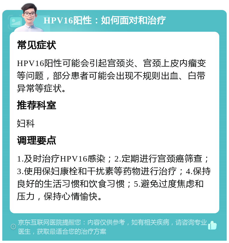 HPV16阳性：如何面对和治疗 常见症状 HPV16阳性可能会引起宫颈炎、宫颈上皮内瘤变等问题，部分患者可能会出现不规则出血、白带异常等症状。 推荐科室 妇科 调理要点 1.及时治疗HPV16感染；2.定期进行宫颈癌筛查；3.使用保妇康栓和干扰素等药物进行治疗；4.保持良好的生活习惯和饮食习惯；5.避免过度焦虑和压力，保持心情愉快。