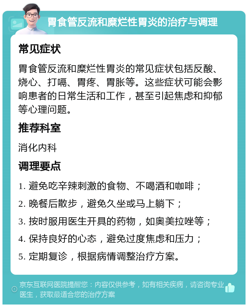 胃食管反流和糜烂性胃炎的治疗与调理 常见症状 胃食管反流和糜烂性胃炎的常见症状包括反酸、烧心、打嗝、胃疼、胃胀等。这些症状可能会影响患者的日常生活和工作，甚至引起焦虑和抑郁等心理问题。 推荐科室 消化内科 调理要点 1. 避免吃辛辣刺激的食物、不喝酒和咖啡； 2. 晚餐后散步，避免久坐或马上躺下； 3. 按时服用医生开具的药物，如奥美拉唑等； 4. 保持良好的心态，避免过度焦虑和压力； 5. 定期复诊，根据病情调整治疗方案。